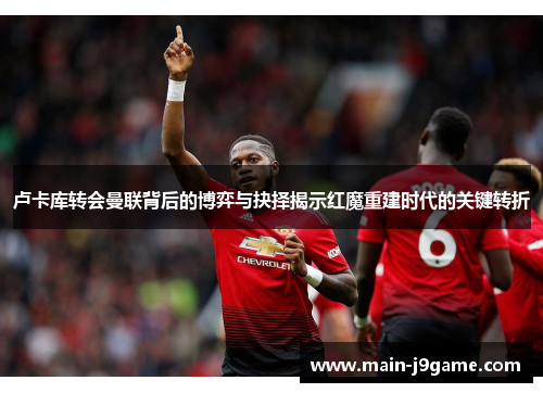 卢卡库转会曼联背后的博弈与抉择揭示红魔重建时代的关键转折 卢卡库转会曼联背后的博弈与抉择揭示红魔重建时代的关键转折