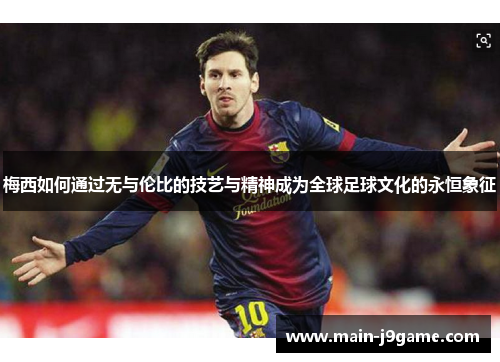 梅西如何通过无与伦比的技艺与精神成为全球足球文化的永恒象征