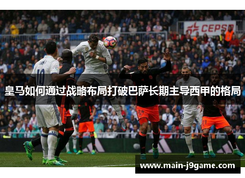 皇马如何通过战略布局打破巴萨长期主导西甲的格局