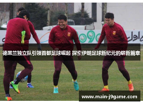 德黑兰独立队引领首都足球崛起 探索伊朗足球新纪元的崭新篇章