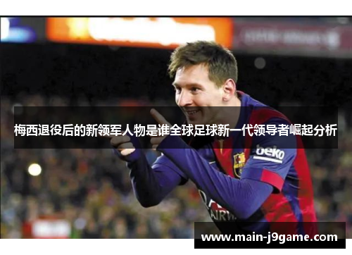 梅西退役后的新领军人物是谁全球足球新一代领导者崛起分析
