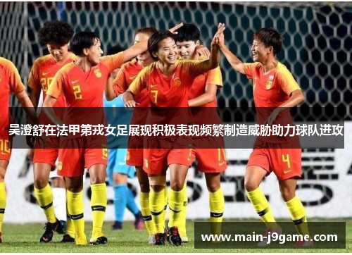 吴澄舒在法甲第戎女足展现积极表现频繁制造威胁助力球队进攻