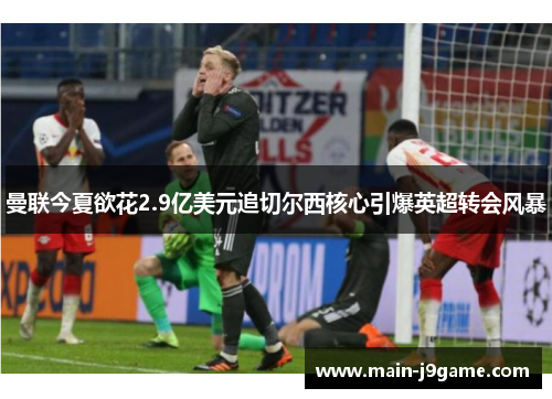 曼联今夏欲花2.9亿美元追切尔西核心引爆英超转会风暴