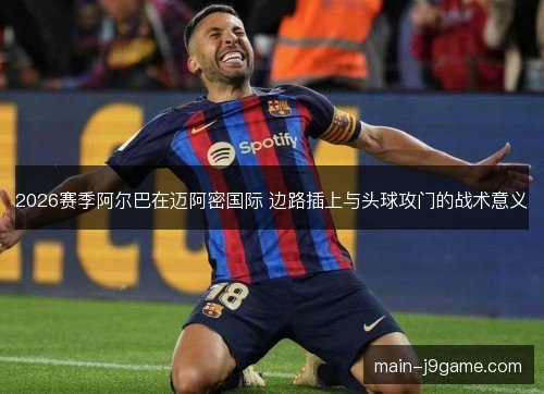 2026赛季阿尔巴在迈阿密国际 边路插上与头球攻门的战术意义